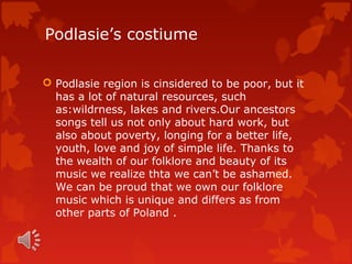 Podlasie’s costiume

 Podlasie region is cinsidered to be poor, but it
  has a lot of natural resources, such
  as:wildrness, lakes and rivers.Our ancestors
  songs tell us not only about hard work, but
  also about poverty, longing for a better life,
  youth, love and joy of simple life. Thanks to
  the wealth of our folklore and beauty of its
  music we realize thta we can’t be ashamed.
  We can be proud that we own our folklore
  music which is unique and differs as from
  other parts of Poland .
 