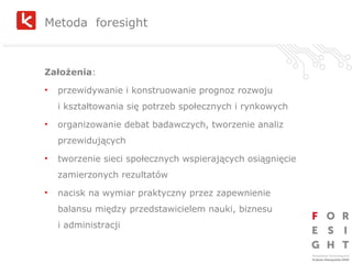 Metoda  foresight Założenia : przewidywanie i konstruowanie prognoz rozwoju  i kształtowania się potrzeb społecznych i rynkowych organizowanie debat badawczych, tworzenie analiz przewidujących tworzenie sieci społecznych wspierających osiągnięcie zamierzonych rezultatów nacisk na wymiar praktyczny przez zapewnienie balansu między przedstawicielem nauki, biznesu  i administracji 