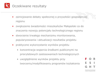 Oczekiwane rezultaty zainicjowanie debaty społecznej o przyszłości gospodarczej regionu zwiększenie świadomości mieszkańców Małopolski co do znaczenia rozwoju potencjału technologicznego regionu stworzenie trwałego mechanizmu monitorowania, popularyzowania i aktualizacji rezultatów projektu praktyczne wykorzystanie wyników projektu koncentracja wsparcia środkami publicznymi na priorytetowych zastosowaniach technologicznych uwzględnienie wyników projektu przy tworzeniu/modyfikowaniu programów kształcenia 