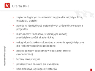 zaplecze logistyczno-administracyjne dla inicjatyw firm, instytucji, uczelni pomoc w identyfikacji optymalnych źródeł finansowania projektów instrumenty finansowe wspierające rozwój przedsiębiorczości akademickiej  usługi doradczo-konsultacyjne, szkolenia specjalistyczne dla firm nowoczesnej gospodarki pakiet pomocy publicznej w specjalnej strefie ekonomicznej tereny inwestycyjne powierzchnie biurowe do wynajęcia kompleksowa obsługa inwestorów Oferta KPT 