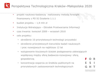Perspektywa Technologiczna Kraków–Małopolska 2020 projekt naukowo-badawczy  realizowany metodą foresight finansowany z PO IG Działanie 1.1.1 budżet projektu – 1,9 mln zł Instytucja Wdrażająca – Ośrodek Przetwarzania Informacji czas trwania: kwiecień 2009 – wrzesień 2010 cele projektu: określenie 10 priorytetowych technologii przyszłości  określenie priorytetowych kierunków badań naukowych  i prac rozwojowych na najbliższe 12 lat wytypowanie kluczowych ścieżek postępowania ułatwiających współpracę między sferą badawczo-rozwojową i sferą gospodarczą koncentracja wsparcia ze środków publicznych na priorytetowych zastosowaniach technologicznych 