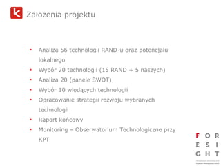 Założenia projektu   Analiza 56 technologii RAND-u oraz potencjału lokalnego Wybór 20 technologii (15 RAND + 5 naszych) Analiza 20 (panele SWOT) Wybór 10 wiodących technologii Opracowanie strategii rozwoju wybranych technologii Raport końcowy Monitoring – Obserwatorium Technologiczne przy KPT 