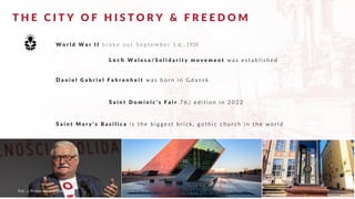 T H E C I T Y O F H I S T O R Y & F R E E D O M
W o r l d W a r I I b r o k e o u t S e p t e m b e r 1 st. , 1939
L e c h W a l e s a / S o l i d a r i t y m o v e m e n t w a s e s t a b l i s h e d
Fot.: J. Pinkas www.gdansk.pl
D a n i e l G a b r i e l F a h r e n h e i t w a s b o r n i n G d a n s k
S a i n t D o m i n i c ’ s F a i r 7 6 2 e d i t i o n i n 2 0 2 2
S a i n t M a r y ’ s B a s i l i c a i s t h e b i g g e s t b r i c k , g o t h i c c h u r c h i n t h e w o r l d
 