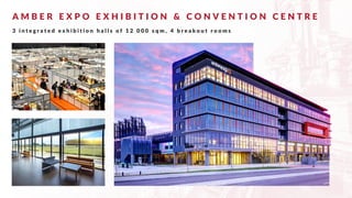 A M B E R E X P O E X H I B I T I O N & C O N V E N T I O N C E N T R E
3 i n t e g r a t e d e x h i b i t i o n h a l l s o f 1 2 0 0 0 s q m , 4 b r e a k o u t r o o m s
 