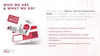 W H O W E A R E
& W H A T W E D O ?
T h e w o r k o f t h e G d a n s k T o u r i s m O r g a n i z a t i o n
( G T O ) i s r e g u l a t e d i n t h e S t a t u t e o f t h e
A s s o c i a t i o n a d o p t e d a t t h e f o u n d i n g m e e t i n g o n
M a y 1 5 , 2 0 0 2 a n d s u b s e q u e n t l y a m e n d e d .
o P r o m o t i o n o f t o u r i s m & m e e t i n g s i n d u s t r y
o C o l l e c t i n g d a t a , s t a t i s t i c s
o P r o m o t i n g c o o p e r a t i o n & k n o w l e d g e e x c h a n g e
o M e d i a t i o n i n c o n t a c t s b e t w e e n t h e M u n i c i p a l i t y a n d
G T O M e m b e r s
o P r o v i d i n g T o u r i s t I n f o r m a t i o n s y s t e m & t o u r i s t
p r o d u c t s
 