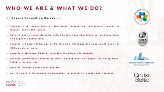 W H O W E A R E & W H A T W E D O ?
A s G d a n s k C o n v e n t i o n B u r e a u w e :
o a r r a n g e s i t e i n s p e c t i o n s a t t h e m o s t i n t e r e s t i n g c o n f e r e n c e v e n u e s i n
G d a n s k a n d i n t h e r e g i o n ,
o h e l p t o g e t i n t o u c h d i r e c t l y w i t h t h e l o c a l t o u r i s m i n d u s t r y , a n d m u n i c i p a l
a n d r e g i o n a l a u t h o r i t i e s ,
o p r o v i d e a T o u r i s t I n f o r m a t i o n P o i n t a n d a H e l p d e s k f o r y o u r c o n f e r e n c e f o r
3 0 0 p e o p l e o r m o r e ,
o p r o v i d e a W e l c o m e D e s k a t L e c h W a l e s a A i r p o r t i n G d a n s k ,
o p r o v i d e p r o m o t i o n a l m a t e r i a l s a b o u t G d a n s k a n d t h e r e g i o n , i n c l u d i n g m a p s ,
f o l d e r s , g u i d e s , e t c . ,
o p r o v i d e G d a n s k C o n f e r e n c e S y s t e m ,
o p u t i n t o u c h w i t h t r a n s p o r t c o m p a n i e s , i n t e r p r e t e r s , g u i d e s a n d c a t e r e r s .
M
e
m
b
e
r
 