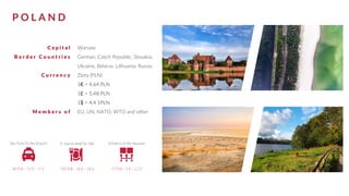 P O L A N D
C a p i t a l
B o r d e r C o u n t r i e s
C u r r e n c y
M e m b e r s o f
Warsaw
German, Czech Republic, Slovakia,
Ukraine, Belarus, Lithuania, Russia
Zloty (PLN)
1€ = 4,64 PLN
1£ = 5,48 PLN
1$ = 4,4 1PLN
EU, UN, NATO, WTO and other
 