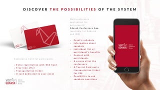 D I S C O V E R T H E P O S S I B I L I T I E S O F T H E S Y S T E M
M u l t i c o n f e r e n c e
a p p l i c a t i o n f o r
p a r t i c i p a n t s !
G d a n s k C o n f e r e n c e A p p
( a v a i l a b l e f o r A n d r o i d
a n d I O S )
o E v e n t ’ s s c h e d u l e
o I n f o r m a t i o n a b o u t
s p e a k e r s
o I n d i v i d u a l l i s t o f
p a r t i c i p a n t ’ s b e n e f i t s
o C o n t a c t w i t h
p a r t i c i p a n t s
o A s u r v e y a f t e r t h e
c o n f e r e n c e
o A T o u r i s t C a r d a n d a
t r a n s p o r t a t i o n t i c k e t
f o r 2 4 h
o P o s s i b i l i t y t o a s k
s p e a k e r s q u e s t i o n s
C o n f e r e n c e C a r d f o r p a r t i c i p a n t s
o E n t r y r e g i s t r a t i o n w i t h G C C C a r d
o F r e e t i m e o f f e r
o T r a n s p o r t a t i o n t i c k e t
o A c a r d d e d i c a t e d t o y o u r e v e n t
 