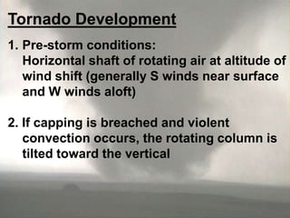 Tornado Development
1. Pre-storm conditions:
Horizontal shaft of rotating air at altitude of
wind shift (generally S winds near surface
and W winds aloft)

2. If capping is breached and violent
convection occurs, the rotating column is
tilted toward the vertical

 