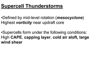 Supercell Thunderstorms
•Defined by mid-level rotation (mesocyclone)
Highest vorticity near updraft core
•Supercells form under the following conditions:
High CAPE, capping layer, cold air aloft, large
wind shear

 