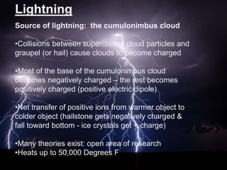 Lightning
Source of lightning: the cumulonimbus cloud
•Collisions between supercooled cloud particles and
graupel (or hail) cause clouds to become charged

•Most of the base of the cumulonimbus cloud
becomes negatively charged – the rest becomes
positively charged (positive electric dipole)
•Net transfer of positive ions from warmer object to
colder object (hailstone gets negatively charged &
fall toward bottom - ice crystals get + charge)
•Many theories exist: open area of research
•Heats up to 50,000 Degrees F

 