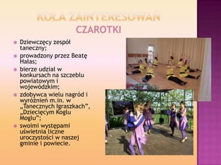  Dziewczęcy zespół
taneczny;
 prowadzony przez Beatę
Hałas;
 bierze udział w
konkursach na szczeblu
powiatowym i
wojewó...