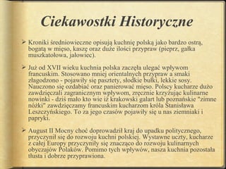 Ciekawostki Historyczne
 Kroniki średniowieczne opisują kuchnię polską jako bardzo ostrą,
  bogatą w mięso, kaszę oraz duże ilości przypraw (pieprz, gałka
  muszkatołowa, jałowiec).
 Już od XVII wieku kuchnia polska zaczęła ulegać wpływom
  francuskim. Stosowano mniej orientalnych przypraw a smaki
  złagodzono - pojawiły się pasztety, słodkie bułki, lekkie sosy.
  Nauczono się ozdabiać oraz panierować mięso. Polscy kucharze dużo
  zawdzięczali zagranicznym wpływom, zręcznie krzyżując kulinarne
  nowinki - dziś mało kto wie iż krakowski galart lub poznańskie "zimne
  nóżki" zawdzięczamy francuskim kucharzom króla Stanisława
  Leszczyńskiego. To za jego czasów pojawiły się u nas ziemniaki i
  papryki.
 August II Mocny choć doprowadził kraj do upadku politycznego,
  przyczynił się do rozwoju kuchni polskiej. Wystawne uczty, kucharze
  z całej Europy przyczyniły się znacząco do rozwoju kulinarnych
  obyczajów Polaków. Pomimo tych wpływów, nasza kuchnia pozostała
  tłusta i dobrze przyprawiona.
 