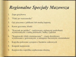 Regionalne Specjały Mazowsza
1. Zupa grzybowa
2. "Flaki po warszawsku”
3. Gęś pieczona z jabłkami lub modrą kapustą
4. Kasza gryczana, kluski
5. "Kurczak po polsku" - nadziewany siekanymi podrobami
   wymieszanymi z natką pietruszki, bułką i jajkiem
6. "Kurpiowski chleb ziemniaczany" - ciasto drożdżowe
   wymieszane z gotowanymi, a następnie tłuczonymi ziemniakami
7. Kopytka polewane syropem z buraków cukrowych
8. Krupnik kurpiowski
9. Kurpiowska wątróbka szpikowana słoniną.
 
