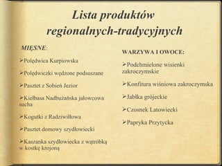 Lista produktów
           regionalnych-tradycyjnych
MIĘSNE:
                                    WARZYWA I OWOCE:
Polędwica Kurpiowska
                                    Podchmielone wisienki
Polędwiczki wędzone podsuszane     zakroczymskie

Pasztet z Sobień Jezior            Konfitura wiśniowa zakroczymska

Kiełbasa Nadbużańska jałowcowa     Jabłka grójeckie
sucha
                                    Czosnek Latowiecki
Kogutki z Radziwiłłowa
                                    Papryka Przytycka
Pasztet domowy szydłowiecki

Kaszanka szydłowiecka z wątróbką
w kostkę krojoną
 