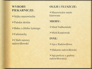 WYROBY                    OLEJE i TŁUSZCZE:
PIEKARNICZE:
                          Mazowieckie masło
Sójka mazowiecka         klarowane

Pańska skórka            MIODY:

Baba z chleba żytniego   Miód Nadbużański

                          Miód Kurpiowski
Fafernuchy
                          INNE:
Chleb razowy
radziwiłłowski            Jaja z Radziwiłłowa

                          Makaron radziwiłłowski

                          Jaja perlicze z grabiny
                          radziwiłłowskiej
 