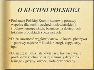 O KUCHNI POLSKIEJ
Podstawę Polskiej Kuchni stanowią potrawy
 wspólne dla kuchni zachodniosłowiańskich i
 środkowoeuropejskich, bazujące na dostępnych
 lokalnie produktach spożywczych.
Duża zawartość węglowodanów -> kasze, pieczywa
 + potrawy mączne = kluski, pierogi, zupy, sosy,
 itp…
Dużą część Polski stanowią lasy, tak więc wiele
 produktów kuchni polskiej stanowią dary runa
 leśnego - grzyby, owoce, zioła oraz orzechy.
 
