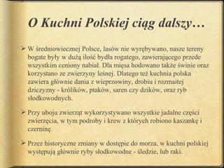 O Kuchni Polskiej ciąg dalszy…
 W średniowiecznej Polsce, lasów nie wyrębywano, nasze tereny
  bogate były w dużą ilość bydła rogatego, zawierającego przede
  wszystkim ceniony nabiał. Dla mięsa hodowano także świnie oraz
  korzystano ze zwierzyny leśnej. Dlatego też kuchnia polska
  zawiera głównie dania z wieprzowiny, drobiu i rozmaitej
  dziczyzny - królików, ptaków, saren czy dzików, oraz ryb
  słodkowodnych.

 Przy uboju zwierząt wykorzystywano wszystkie jadalne części
  zwierzęcia, w tym podroby i krew z których robiono kaszankę i
  czerninę.

 Przez historyczne zmiany w dostępie do morza, w kuchni polskiej
  występują głównie ryby słodkowodne - śledzie, lub raki.
 