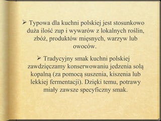  Typowa dla kuchni polskiej jest stosunkowo
 duża ilość zup i wywarów z lokalnych roślin,
   zbóż, produktów mięsnych, warzyw lub
                   owoców.
      Tradycyjny smak kuchni polskiej
  zawdzięczamy konserwowaniu jedzenia solą
   kopalną (za pomocą suszenia, kiszenia lub
   lekkiej fermentacji). Dzięki temu, potrawy
        miały zawsze specyficzny smak.
 