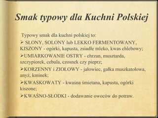 Smak typowy dla Kuchni Polskiej
  Typowy smak dla kuchni polskiej to:
  SŁONY, SOLONY lub LEKKO FERMENTOWANY,
 KISZONY - ogórki, kapusta, zsiadłe mleko, kwas chlebowy;
 UMIARKOWANIE OSTRY - chrzan, musztarda,
 szczypiorek, cebula, czosnek czy pieprz;
 KORZENNY i ZIOŁOWY - jałowiec, gałka muszkatołowa,
 anyż, kminek;
 KWASKOWATY - kwaśna śmietana, kapusta, ogórki
 kiszone;
 KWAŚNO-SŁODKI - dodawanie owoców do potraw.
 