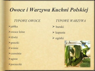 Owoce i Warzywa Kuchni Polskiej
    TYPOWE OWOCE     TYPOWE WARZYWA
jabłka             buraki
owoce leśne        kapusta
śliwki             ogórki
gruszki
wiśnie
czereśnie
agrest
porzeczki
 
