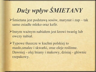 Duży wpływ ŚMIETANY
Śmietana jest podstawą sosów, marynat i zup – tak
 samo zsiadłe mleko oraz kefir.
Innym ważnym nabiałem jest krowi twaróg lub
 owczy nabiał.
Typowe tłuszcze w kuchni polskiej to
 masło,smalec i skwarki, oraz oleje roślinne.
 Dawniej - olej lniany i makowy, dzisiaj - głównie
 rzepakowy.
 