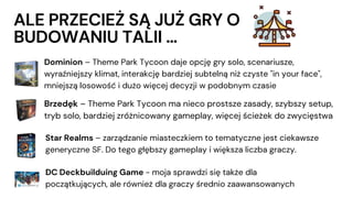 ALE PRZECIEŻ SĄ JUŻ GRY O
BUDOWANIU TALII …
Dominion – Theme Park Tycoon daje opcję gry solo, scenariusze,
wyraźniejszy klimat, interakcję bardziej subtelną niż czyste "in your face",
mniejszą losowość i dużo więcej decyzji w podobnym czasie
Brzedęk – Theme Park Tycoon ma nieco prostsze zasady, szybszy setup,
tryb solo, bardziej zróżnicowany gameplay, więcej ścieżek do zwycięstwa
DC Deckbuilduing Game - moja sprawdzi się także dla
początkujących, ale również dla graczy średnio zaawansowanych
Star Realms – zarządzanie miasteczkiem to tematyczne jest ciekawsze
generyczne SF. Do tego głębszy gameplay i większa liczba graczy.
 