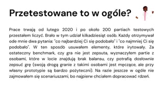 Przetestowane to w ogóle?
Prace trwają od lutego 2020 i po około 200 partiach testowych
przestałem liczyć. Brało w tym udział kilkadziesiąt osób. Każdy otrzymywał
ode mnie dwa pytania: "co najbardziej Ci się podobało" i "co najmniej Ci się
podobało". W ten sposób usuwałem elementy, które irytowały. Za
ostateczny benchmark, czy gra nie jest zepsuta, wyznaczyłem partie z
osobami, które w locie znajdują brak balansu, czy potrafią dosłownie
zepsuć grę (swoją drogą granie z takimi osobami jest męczące, ale przy
własny prototypie są bardzo pożyteczni). Na razie jeszcze w ogóle nie
zajmowałem się scenariuszami, bo najpierw chciałem dopracować rdzeń.
 