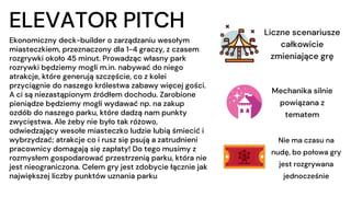 Ekonomiczny deck-builder o zarządzaniu wesołym
miasteczkiem, przeznaczony dla 1-4 graczy, z czasem
rozgrywki około 45 minut. Prowadząc własny park
rozrywki będziemy mogli m.in. nabywać do niego
atrakcje, które generują szczęście, co z kolei
przyciągnie do naszego królestwa zabawy więcej gości.
A ci są niezastąpionym źródłem dochodu. Zarobione
pieniądze będziemy mogli wydawać np. na zakup
ozdób do naszego parku, które dadzą nam punkty
zwycięstwa. Ale żeby nie było tak różowo,
odwiedzający wesołe miasteczko ludzie lubią śmiecić i
wybrzydzać; atrakcje co i rusz się psują a zatrudnieni
pracownicy domagają się zapłaty! Do tego musimy z
rozmysłem gospodarować przestrzenią parku, która nie
jest nieograniczona. Celem gry jest zdobycie łącznie jak
największej liczby punktów uznania parku
ELEVATOR PITCH Liczne scenariusze
całkowicie
zmieniające grę
Mechanika silnie
powiązana z
tematem
Nie ma czasu na
nudę, bo połowa gry
jest rozgrywana
jednocześnie
 