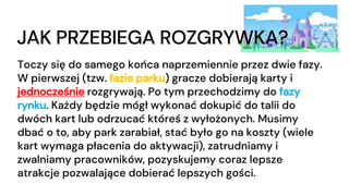 JAK PRZEBIEGA ROZGRYWKA?
Toczy się do samego końca naprzemiennie przez dwie fazy.
W pierwszej (tzw. fazie parku) gracze dobierają karty i
jednocześnie rozgrywają. Po tym przechodzimy do fazy
rynku. Każdy będzie mógł wykonać dokupić do talii do
dwóch kart lub odrzucać któreś z wyłożonych. Musimy
dbać o to, aby park zarabiał, stać było go na koszty (wiele
kart wymaga płacenia do aktywacji), zatrudniamy i
zwalniamy pracowników, pozyskujemy coraz lepsze
atrakcje pozwalające dobierać lepszych gości.
 