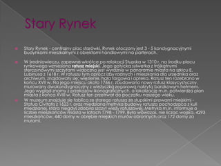    Stary Rynek - centralny plac starówki. Rynek otoczony jest 3 - 5 kondygnacyjnymi
    budynkami mieszkalnymi z obiektami handlowymi na parterach.

   W średniowieczu, zapewne wkrótce po relokacji Słupska w 1310 r. na środku placu
    rynkowego wzniesiono ratusz miejski. Jego gotycka sylwetka z trójkątnymi
    sterczynowymi szczytami widoczna jest wyraźnie w panoramie miasta na szkicu E.
    Lubinusa z 1618 r. W ratuszu tym oprócz izby radnych i mieszkania dla urzędnika oraz
    archiwum, znajdowały się: więzienie, hala targowa i apteka. Ratusz ten rozebrano w
    końcu XVII w. Na jego miejscu około 1766 r. zbudowano nowy ratusz klasycystyczny,
    murowany dwukondygnacyjny z wieżyczką zegarową nakrytą barokowym hełmem.
    Jego wygląd znamy z przekazów ikonograficznych, a lokalizację m.in. potwierdza plan
    miasta z końca XVIII w. Ratusz ten przetrwał do początku naszego wieku.
   W muzeum znajduje się tablica ze starego ratusza ze słupskimi prawami miejskimi -
    Statua Civitatis z 1623 r. oraz miedziana metryka budowy ratusza pochodząca z kuli
    miedzianej, która niegdyś zdobiła szczyt wieży ratuszowej. Metryka m.in. informuje o
    liczbie mieszkańców miasta w latach 1798 - 1799. Było wówczas, nie licząc wojska, 4293
    mieszkańców, 440 domy w obrębie miejskich murów obronnych oraz 172 domy za
    murami.
 