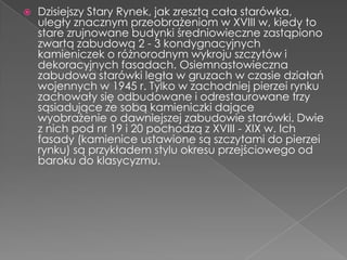    Dzisiejszy Stary Rynek, jak zresztą cała starówka,
    uległy znacznym przeobrażeniom w XVIII w, kiedy to
    stare zrujnowane budynki średniowieczne zastąpiono
    zwartą zabudową 2 - 3 kondygnacyjnych
    kamieniczek o różnorodnym wykroju szczytów i
    dekoracyjnych fasadach. Osiemnastowieczna
    zabudowa starówki legła w gruzach w czasie działań
    wojennych w 1945 r. Tylko w zachodniej pierzei rynku
    zachowały się odbudowane i odrestaurowane trzy
    sąsiadujące ze sobą kamieniczki dające
    wyobrażenie o dawniejszej zabudowie starówki. Dwie
    z nich pod nr 19 i 20 pochodzą z XVIII - XIX w. Ich
    fasady (kamienice ustawione są szczytami do pierzei
    rynku) są przykładem stylu okresu przejściowego od
    baroku do klasycyzmu.
 