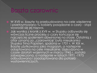   W XVII w. basztę tą przebudowano na cele więzienne
    i przetrzymywano tu kobiety posądzone o czary - stąd
    wywodzi się jej nazwa.
   Jak wynika z kronik z XVII w. w Słupsku odbywały się
    wówczas liczne procesy o czary kończące się
    najczęściej spaleniem obwinionej na stosie. Ostatnią z
    ofiar uznaną za „czarownicę" była mieszkanka
    Słupska Trina Papisten, spalona w 1701 r. W XIX w.
    Basztę użytkowano jako magazyn, a następnie
    adaptowano na cele mieszkalne. Uszkodzona w
    czasie działań wojennych w marcu 1945 r. została
    zabezpieczona, a następnie w latach 1971 -1975
    odbudowana i zaadaptowana dla potrzeb
    wystawienniczych.
 