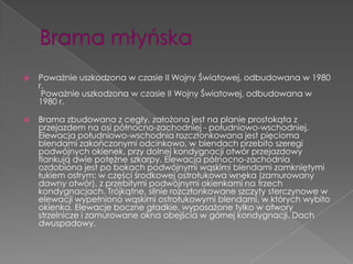    Poważnie uszkodzona w czasie II Wojny Światowej, odbudowana w 1980
    r.
     Poważnie uszkodzona w czasie II Wojny Światowej, odbudowana w
    1980 r.

   Brama zbudowana z cegły, założona jest na planie prostokąta z
    przejazdem na osi północno-zachodniej - południowo-wschodniej.
    Elewacja południowo-wschodnia rozczłonkowana jest pięcioma
    blendami zakończonymi odcinkowo, w blendach przebito szeregi
    podwójnych okienek, przy dolnej kondygnacji otwór przejazdowy
    flankują dwie potężne szkarpy. Elewacja północno-zachodnia
    ozdobiona jest po bokach podwójnymi wąskimi blendami zamkniętymi
    łukiem ostrym: w części środkowej ostrołukowa wnęka (zamurowany
    dawny otwór), z przebitymi podwójnymi okienkami na trzech
    kondygnacjach. Trójkątne, silnie rozczłonkowane szczyty sterczynowe w
    elewacji wypełniono wąskimi ostrołukowymi blendami, w których wybito
    okienka. Elewacje boczne gładkie, wyposażone tylko w otwory
    strzelnicze i zamurowane okna obejścia w górnej kondygnacji. Dach
    dwuspadowy.
 