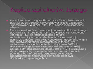  Wybudowana w stylu gotyckim na pocz. XV w, pierwotnie stała
  przy szpitalu św. Jerzego, który znajdował się przy dzisiejszej ul.
  Juliana Tuwima. W latach 1912 - 1913 przeniesiona na obecne
  miejsce.
 Pierwsza wiadomość o zamierzonej budowie szpitala św. Jerzego
  pochodzi z 1311 roku, natomiast sama kaplica wzmiankowana
  jest w roku 1492. Po reformacji kaplica została
  zaniedbana, dopiero odnowienie w 1610 roku (fundacja
  burmistrza J. Hoppe) umożliwiło wznowienie nabożeństw. W 1681
  roku świątyńka spłonęła, o czym informuje tablica. Być
  może, zniszczało wtedy sklepienie, zastąpione w 1689 roku
  drewnianym, kopulastym, wraz z nowym dachem. W takiej
  postaci dotrwała zasadniczo do dziś, choć w 1912 roku znalazła
  się na nowym miejscu, na południe od zamku na terenach
  pofortecznych. W roku 1960 przeprowadzono prace
  zabezpieczające: naprawiono konstrukcję dachową i
  dachówkę zastąpiono gontem.
 