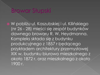    W pobliżu ul. Kaszubskiej i ul. Kilińskiego
    (nr 26 - 28) mieści się zespół budynków
    dawnego browaru R. W. Heydmanna.
    Kompleks składa się z budynku
    produkcyjnego z 1857 r będącego
    przykładem architektury przemysłowej
    XIX w, budynku biurowo mieszkalnego z
    około 1872 r. oraz mieszkalnego z około
    1900 r.
 