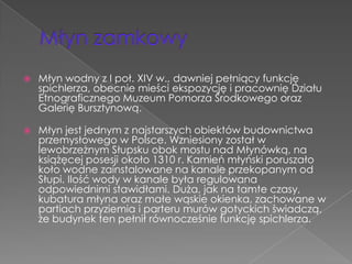    Młyn wodny z I poł. XIV w., dawniej pełniący funkcję
    spichlerza, obecnie mieści ekspozycję i pracownię Działu
    Etnograficznego Muzeum Pomorza Środkowego oraz
    Galerię Bursztynową.

   Młyn jest jednym z najstarszych obiektów budownictwa
    przemysłowego w Polsce. Wzniesiony został w
    lewobrzeżnym Słupsku obok mostu nad Młynówką, na
    książęcej posesji około 1310 r. Kamień młyński poruszało
    koło wodne zainstalowane na kanale przekopanym od
    Słupi. Ilość wody w kanale była regulowana
    odpowiednimi stawidłami. Duża, jak na tamte czasy,
    kubatura młyna oraz małe wąskie okienka, zachowane w
    partiach przyziemia i parteru murów gotyckich świadczą,
    że budynek ten pełnił równocześnie funkcję spichlerza.
 