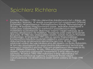    Spichlerz Richtera z 1780 roku pierwotnie zlokalizowany był u zbiegu ulic
    Kopernika i Wolności. W okresie powojennym był magazynem Gminnej
    Spółdzielni i Wojewódzkiego Przedsiębiorstwa Handlu Wewnętrznego w
    Słupsku. W budynku magazynowano pasze. Jednakże stwierdzone w
    czasie prac rozbiórkowych w warstwach posadzkowych ślady
    materiałów budowlanych, skalonego wapna i węgla wskazują, że w
    spichrzu składowano i te materiały. Następnie przez wiele lat budynek
    stał pusty. W 1986 roku właścicielem obiektu zostało Muzeum Pomorza
    Środkowego. W listopadzie 1991 roku za zgodą Wojewódzkiego
    Konserwatora Zabytków budynek rozebrano wykonując jednocześnie
    dokumentację oznakowania elementów spichrza. W roku 1993
    właściciel uzyskał decyzję lokalizacyjną dla obiektu na Rynku Rybackim.
    W tym roku przystąpiono do opracowania dokumentacji technicznej
    renowacji i adaptacji spichrza. Pracami projektowymi kierowała dr inż.
    arch. Elżbieta Szalewska. W roku 1994 wytyczono położenie
    obiektu, wykonano palowanie i fundamenty (I etap rekonstrukcji
    spichrza). W latach 1995-1996 wykonano II etap rekonstrukcji tzn.
    odtworzono konstrukcję ryglową, a następnie trwały roboty
    wykończeniowe. Do eksploatacji obiekt został oddany 22 maja 1998
    roku.
 