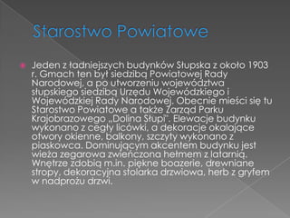    Jeden z ładniejszych budynków Słupska z około 1903
    r. Gmach ten był siedzibą Powiatowej Rady
    Narodowej, a po utworzeniu województwa
    słupskiego siedzibą Urzędu Wojewódzkiego i
    Wojewódzkiej Rady Narodowej. Obecnie mieści się tu
    Starostwo Powiatowe a także Zarząd Parku
    Krajobrazowego „Dolina Słupi". Elewacje budynku
    wykonano z cegły licówki, a dekoracje okalające
    otwory okienne, balkony, szczyty wykonano z
    piaskowca. Dominującym akcentem budynku jest
    wieża zegarowa zwieńczona hełmem z latarnią.
    Wnętrze zdobią m.in. piękne boazerie, drewniane
    stropy, dekoracyjna stolarka drzwiowa, herb z gryfem
    w nadprożu drzwi.
 