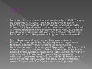    Budynek ratusza został oddany do użytku 4 lipca 1901. Zaczęto
    go budować w kwietniu 1899 r. na podstawie projektu
    berlińskiego architekta prof. Karla Zaara i inżyniera Rudolfa
    Vahla, z inicjatywy burmistrza Hansa Matthesa. Jest to budowla
    w stylu neogotyckim, która znajduje się przy Placu Zwycięstwa.
    Została ona wpisana na listę zabytków chronionych prawem.
    Budynek od początku spełnia funkcję siedziby władz miejskich.

   Początkowo miał stanąć przy al. Sienkiewicza (niem.
    Blücherplatz, następnie Bismarckplatz), ale ze względu na
    tamtejszy podmokły grunt wybrano obecne miejsce.
    Wcześniej, w miejscu obecnego pl. Zwycięstwa, przy którym stoi
    obecny ratusz, do połowy XIX wieku falowało sobie spokojnie
    bajorko zwane Quebbe, na zlecenie Rady Miejskiej zasypane w
    ciągu siedmiu lat przez mistrza piekarskiego, niejakiego
    Wienandta (imię nieznane). W latach 1848÷1855 rozkopał on
    Górę św. Piotra , skąd wywiózł ponad 30 tysięcy furmanek
    piasku. Tak powstał plac Zwycięstwa, zwany z początku
 
