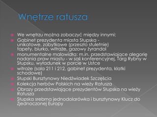  We wnętrzu można zobaczyć między innymi:
 Gabinet prezydenta miasta Słupska -
  unikatowe, zabytkowe (przeszło stuletnie)
  tapety, biurko, witraże, gazowy żyrandol
 monumentalne malowidła: m.in. przedstawiające alegorię
  nadania praw miastu - w sali konferencyjnej, Targ Rybny w
  Słupsku, wyładunek w porcie w Ustce
 witraże (sala 211 i 212, gabinet prezydenta, klatki
  schodowe)
 Słupski Bursztynowy Niedźwiadek Szczęścia
 Kolekcja herbów Polskich na wieży Ratusza
 Obrazy przedstawiające prezydentów Słupska na wieży
  Ratusza
 Słupska srebrna jednodolarówka i bursztynowy Klucz do
  Zjednoczonej Europy
 