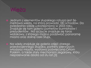    Jednym z elementów słupskiego ratusza jest 56-
    metrowa wieża, na którą prowadzi 180 schodów. Do
    zwiedzania wieżę udostępniono w 2003 roku.
    Znajduje się tam galeria portretów burmistrzów i
    prezydentów . Na szczycie znajduje się taras
    widokowy, z którego można podziwiać panoramę
    miasta oraz dolinę rzeki Słupi.

   Na wieży znajduje się galeria zdjęć starego
    przedwojennego Słupska, portrety pierwszych
    włodarzy miasta, wystawa poświęcona Orłom
    Polskim, a także stary mechanizm zegarowy, który
    nieprzerwanie działa od stu lat.[3]
 