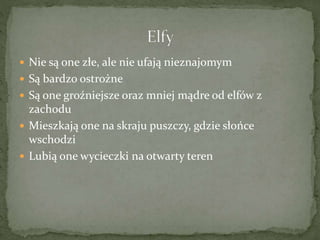  Nie są one złe, ale nie ufają nieznajomym
 Są bardzo ostrożne
 Są one groźniejsze oraz mniej mądre od elfów z
zachodu
 Mieszkają one na skraju puszczy, gdzie słońce
wschodzi
 Lubią one wycieczki na otwarty teren
 