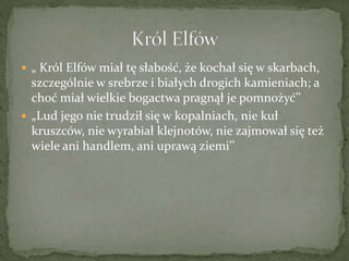  „ Król Elfów miał tę słabość, że kochał się w skarbach,
szczególnie w srebrze i białych drogich kamieniach; a
choć miał wielkie bogactwa pragnął je pomnożyć’’
 „Lud jego nie trudził się w kopalniach, nie kuł
kruszców, nie wyrabiał klejnotów, nie zajmował się też
wiele ani handlem, ani uprawą ziemi’’
 
