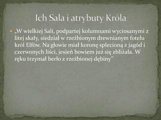  „W wielkiej Sali, podpartej kolumnami wyciosanymi z
litej skały, siedział w rzeźbionym drewnianym fotelu
król Elfów. Na głowie miał koronę splecioną z jagód i
czerwonych liści, jesień bowiem już się zbliżała. W
ręku trzymał berło z rzeźbionej dębiny’’
 