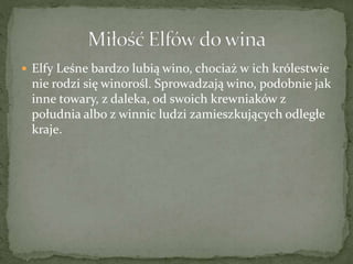  Elfy Leśne bardzo lubią wino, chociaż w ich królestwie
nie rodzi się winorośl. Sprowadzają wino, podobnie jak
inne towary, z daleka, od swoich krewniaków z
południa albo z winnic ludzi zamieszkujących odległe
kraje.
 