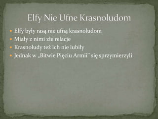  Elfy były rasą nie ufną krasnoludom
 Miały z nimi złe relacje
 Krasnoludy też ich nie lubiły
 Jednak w „Bitwie Pięciu Armii’’ się sprzymierzyli
 