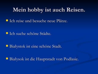 Mein hobby ist auch Reisen.
   Ich reise und besuche neue Plätze.

   Ich suche schöne Städte.

   Białystok ist eine schöne Stadt.

   Białysok ist die Hauptstadt von Podlasie.
 