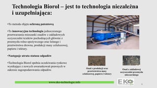 Technologia Biorol – jest to technologia niezależna
i uzupełniająca:
1
Osad z produkcji oraz
przetwórstwa masy
celulozowej, papieru i tektury
Osad z zakładowej
oczyszczalni przemysłu
mleczarskiego
www.eko-technologie.info
•To metoda objęta ochroną patentową
•To innowacyjna technologia jednoczesnego
przetwarzania mieszanki osadów z zakładowych
oczyszczalni ścieków pochodzących głównie z
przemysłu rolno-spożywczego oraz leśnego i
przetwórstwa drewna, produkcji masy celulozowej,
papieru i tektury.
•Następuje utrata statusu odpadów
•Technologia Biorol spełnia oczekiwania rynkowe
wynikające z nowych uwarunkowań prawnych w
zakresie zagospodarowania odpadów.
 