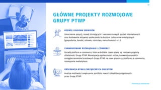 GŁÓWNE PROJEKTY ROZWOJOWE
GRUPY PTWP
ROZWÓJ I BUDOWA SERWISÓW
Umocnienie pozycji, rozwój istniejących i tworzenie nowych portali internetowych
oraz budowanie aktywnej społeczności w każdym z obszarów tematycznych
(gospodarka, handel, zdrowie, rolnictwo, nieruchomości ect.).
ZAAWANSOWANE ROZWIĄZANIA E-COMMERCE
Rozwój platform e-commerce, które w krótkim czasie staną się rentowną częścią
działalności Grupy PTWP. Monetyzacja społeczności online, konwersja wysokich
zasięgów serwisów branżowych Grupy PTWP na nowe produkty, platformy e-commerce,
rozwiązania marketplace.
OBSERWACJA RYNKU ZARZĄDZANYCH OBIEKTÓW
Analiza możliwości zwiększenia portfolio nowych obiektów zarządzanych
przez Grupę PTWP.
17
 Prezentacja Inwestorska
 